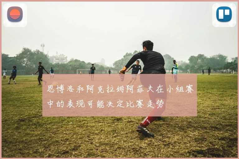 恩博洛和阿克拉姆阿菲夫在小组赛中的表现可能决定比赛走势