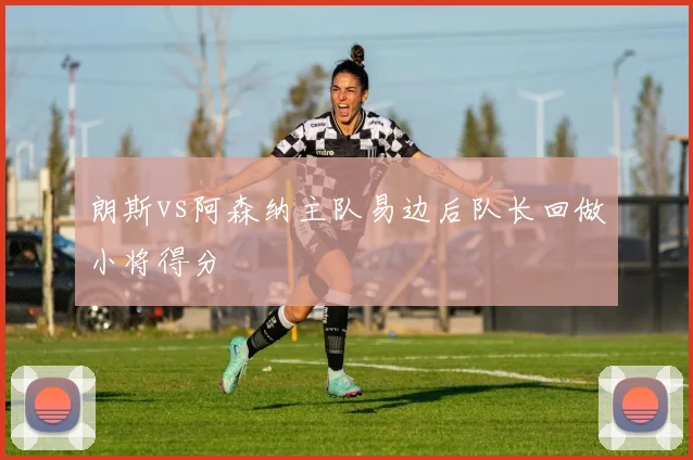 朗斯vs阿森纳主队易边后队长回做小将得分