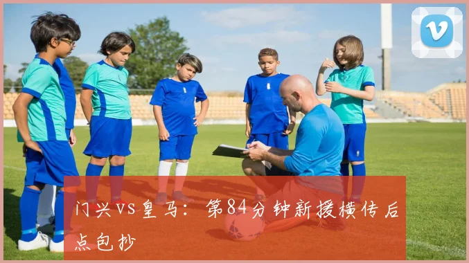 门兴vs皇马:第84分钟新援横传后点包抄