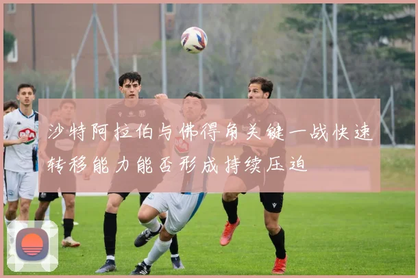 沙特阿拉伯与佛得角关键一战快速转移能力能否形成持续压迫
