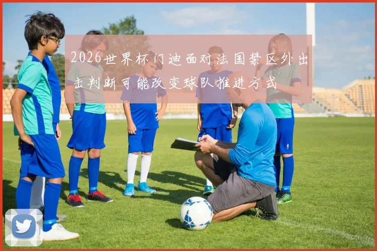2026世界杯门迪面对法国禁区外出击判断可能改变球队推进方式