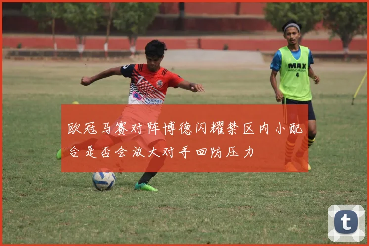 欧冠马赛对阵博德闪耀禁区内小配合是否会放大对手回防压力