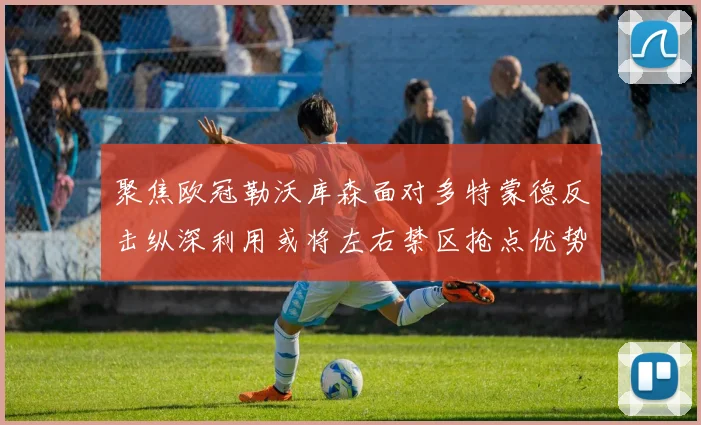 聚焦欧冠勒沃库森面对多特蒙德反击纵深利用或将左右禁区抢点优势