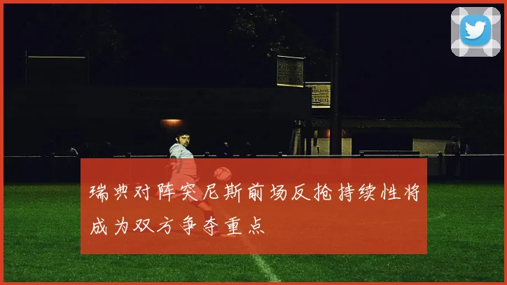 瑞典对阵突尼斯前场反抢持续性将成为双方争夺重点