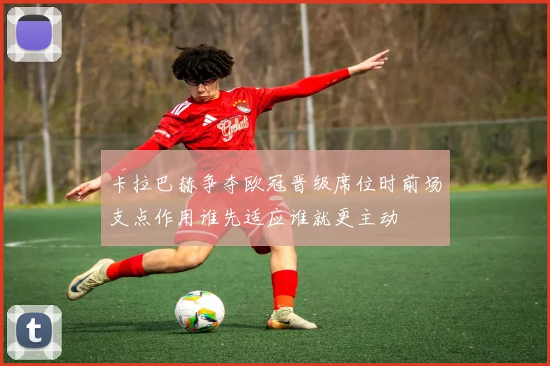 卡拉巴赫争夺欧冠晋级席位时前场支点作用谁先适应谁就更主动