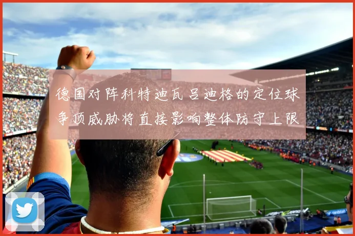德国对阵科特迪瓦吕迪格的定位球争顶威胁将直接影响整体防守上限