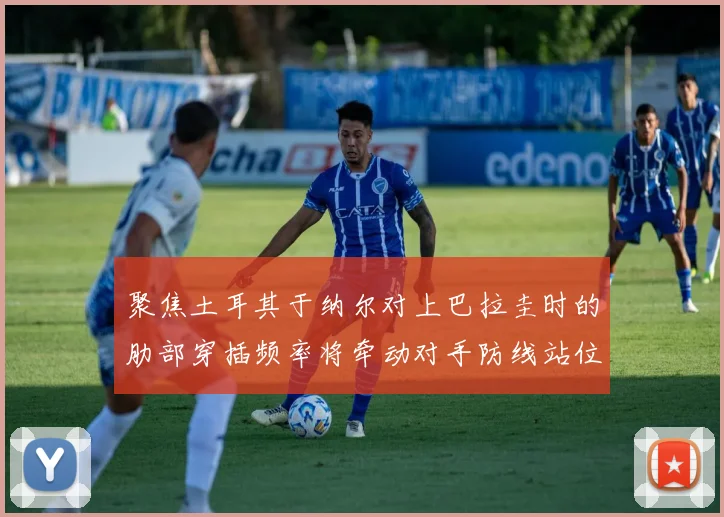 聚焦土耳其于纳尔对上巴拉圭时的肋部穿插频率将牵动对手防线站位