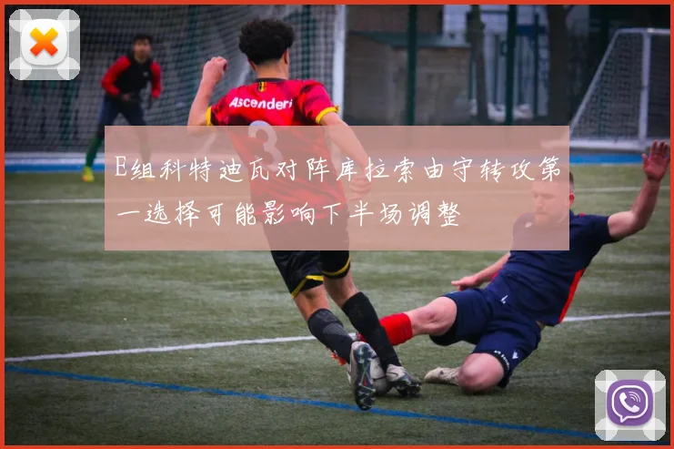 E组科特迪瓦对阵库拉索由守转攻第一选择可能影响下半场调整