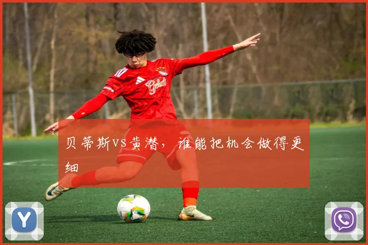 贝蒂斯vs黄潜,谁能把机会做得更细