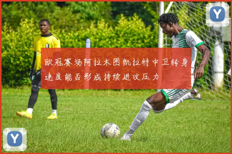 欧冠赛场阿拉木图凯拉特中卫转身速度能否形成持续进攻压力