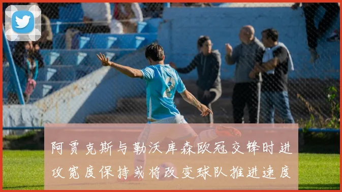 阿贾克斯与勒沃库森欧冠交锋时进攻宽度保持或将改变球队推进速度