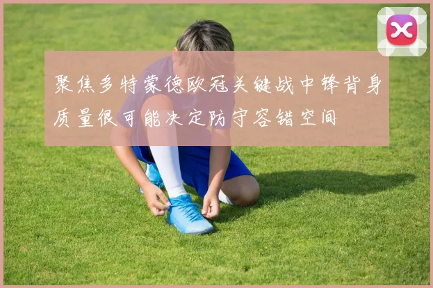 聚焦多特蒙德欧冠关键战中锋背身质量很可能决定防守容错空间