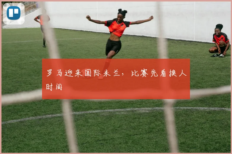 罗马迎来国际米兰,比赛先看换人时间