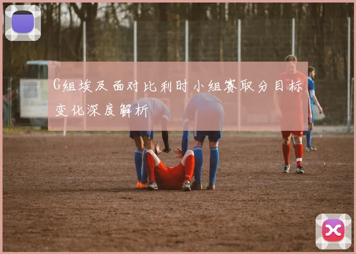 G组埃及面对比利时小组赛取分目标变化深度解析