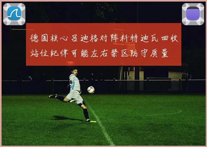 德国核心吕迪格对阵科特迪瓦回收站位纪律可能左右禁区防守质量
