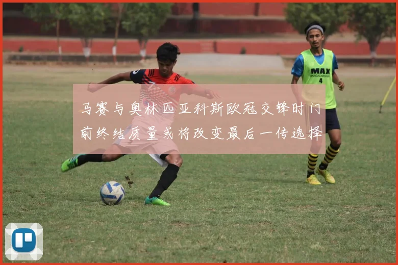 马赛与奥林匹亚科斯欧冠交锋时门前终结质量或将改变最后一传选择