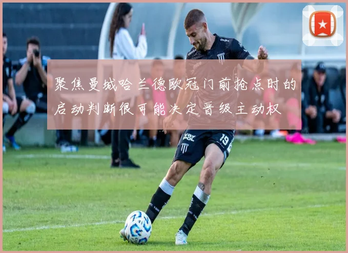 聚焦曼城哈兰德欧冠门前抢点时的启动判断很可能决定晋级主动权